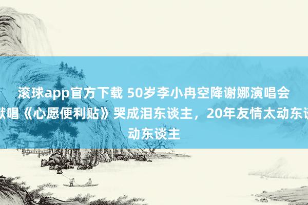 滚球app官方下载 50岁李小冉空降谢娜演唱会，献唱《心愿便利贴》哭成泪东谈主，20年友情太动东谈主