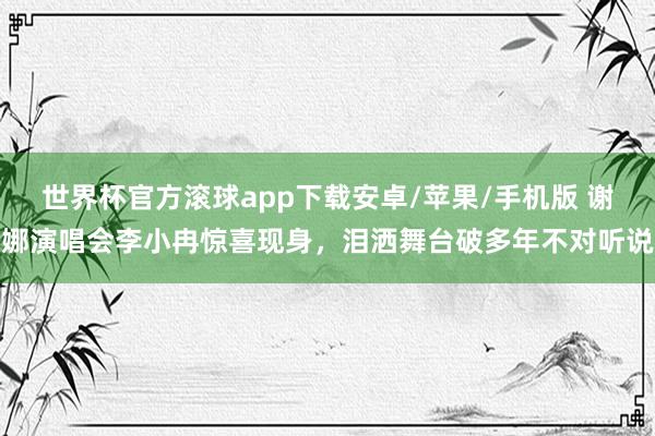 世界杯官方滚球app下载安卓/苹果/手机版 谢娜演唱会李小冉惊喜现身，泪洒舞台破多年不对听说