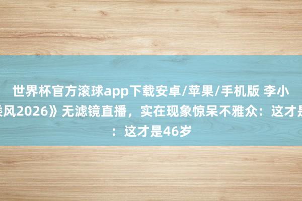 世界杯官方滚球app下载安卓/苹果/手机版 李小冉《乘风2026》无滤镜直播，实在现象惊呆不雅众：这才是46岁