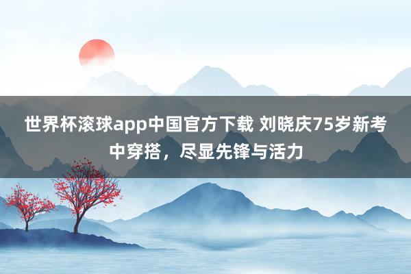 世界杯滚球app中国官方下载 刘晓庆75岁新考中穿搭,尽显先锋与活力