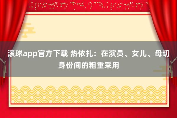 滚球app官方下载 热依扎：在演员、女儿、母切身份间的粗重采用