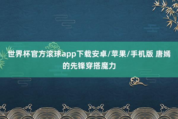 世界杯官方滚球app下载安卓/苹果/手机版 唐嫣的先锋穿搭魔力