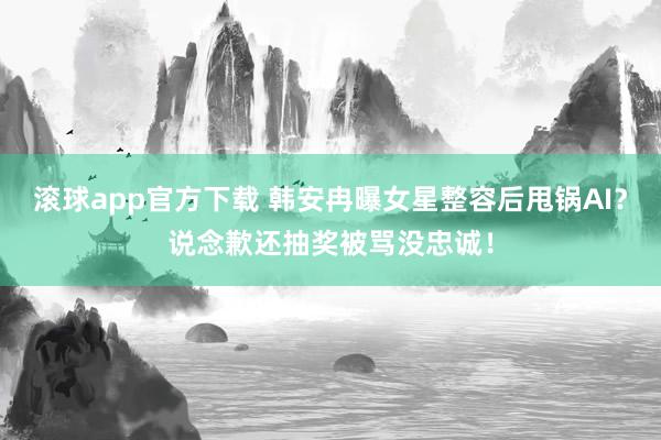 滚球app官方下载 韩安冉曝女星整容后甩锅AI？说念歉还抽奖被骂没忠诚！