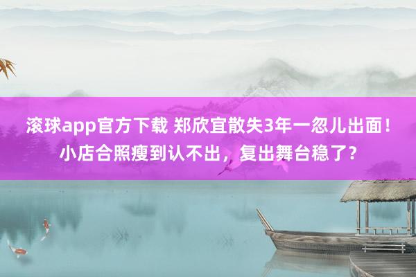 滚球app官方下载 郑欣宜散失3年一忽儿出面！小店合照瘦到认不出，复出舞台稳了？