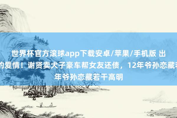 世界杯官方滚球app下载安卓/苹果/手机版 出入49岁的爱情!谢贤卖犬子豪车帮女友还债,12年爷孙恋藏若干高明