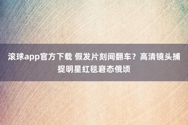 滚球app官方下载 假发片刻间翻车？高清镜头捕捉明星红毯窘态俄顷