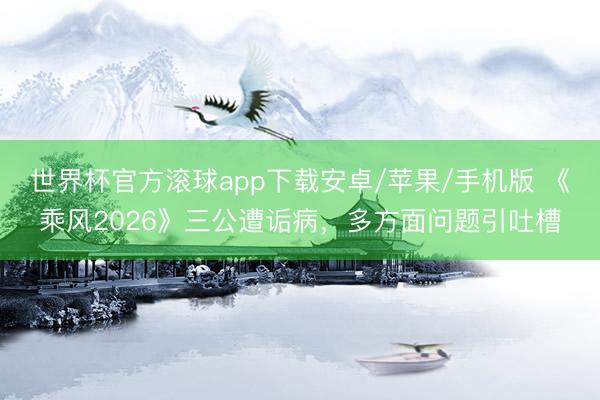 世界杯官方滚球app下载安卓/苹果/手机版 《乘风2026》三公遭诟病，多方面问题引吐槽