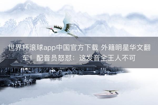 世界杯滚球app中国官方下载 外籍明星华文翻车！配音员怒怼：这发音全王人不可
