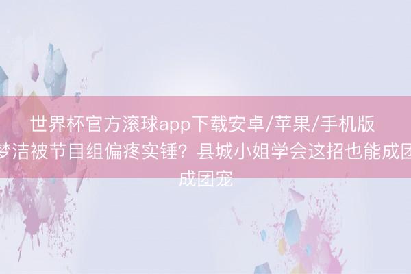 世界杯官方滚球app下载安卓/苹果/手机版 徐梦洁被节目组偏疼实锤？县城小姐学会这招也能成团宠