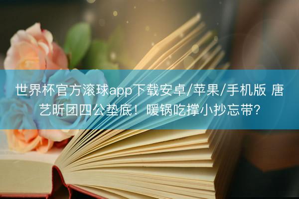 世界杯官方滚球app下载安卓/苹果/手机版 唐艺昕团四公垫底！暖锅吃撑小抄忘带？