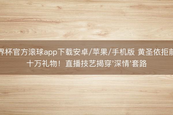 世界杯官方滚球app下载安卓/苹果/手机版 黄圣依拒前夫十万礼物！直播技艺揭穿'深情'套路
