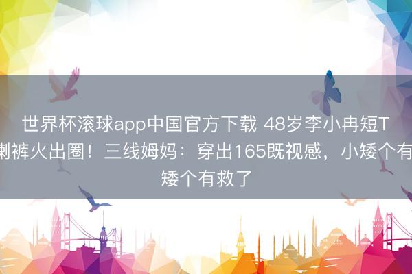 世界杯滚球app中国官方下载 48岁李小冉短T+微喇裤火出圈！三线姆妈：穿出165既视感，小矮个有救了