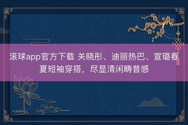 滚球app官方下载 关晓彤、迪丽热巴、宣璐春夏短袖穿搭，尽显清闲畴昔感