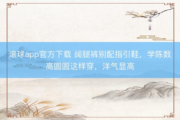 滚球app官方下载 阔腿裤别配指引鞋，学陈数高圆圆这样穿，洋气显高