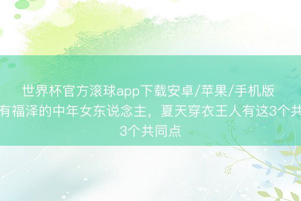 世界杯官方滚球app下载安卓/苹果/手机版 着实有福泽的中年女东说念主，夏天穿衣王人有这3个共同点