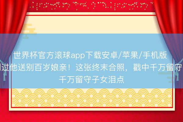 世界杯官方滚球app下载安卓/苹果/手机版 母亲节刚过他送别百岁娘亲！这张终末合照，戳中千万留守子女泪点