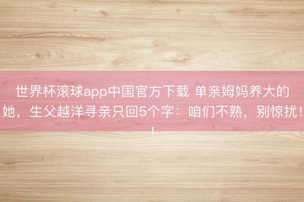 世界杯滚球app中国官方下载 单亲姆妈养大的她，生父越洋寻亲只回5个字：咱们不熟，别惊扰！