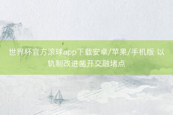 世界杯官方滚球app下载安卓/苹果/手机版 以轨制改进凿开交融堵点