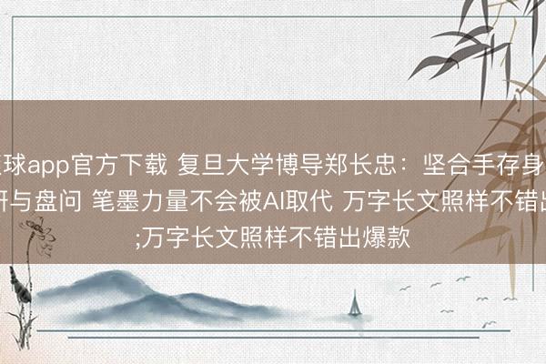 滚球app官方下载 复旦大学博导郑长忠：坚合手存身实地调研与盘问 笔墨力量不会被AI取代 万字长文照样不错出爆款
