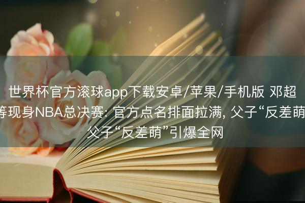 世界杯官方滚球app下载安卓/苹果/手机版 邓超带女儿等等现身NBA总决赛: 官方点名排面拉满， 父子“反差萌”引爆全网