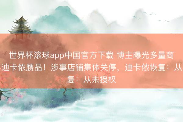 世界杯滚球app中国官方下载 博主曝光多量商家售卖迪卡侬赝品！涉事店铺集体关停，迪卡侬恢复：从未授权