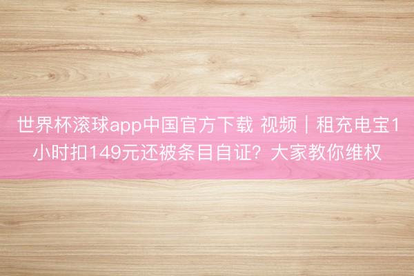 世界杯滚球app中国官方下载 视频｜租充电宝1小时扣149元还被条目自证？大家教你维权