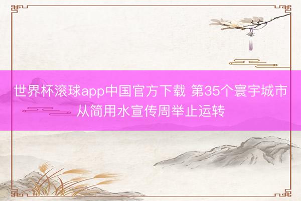 世界杯滚球app中国官方下载 第35个寰宇城市从简用水宣传周举止运转