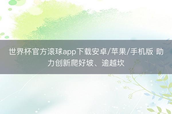 世界杯官方滚球app下载安卓/苹果/手机版 助力创新爬好坡、逾越坎
