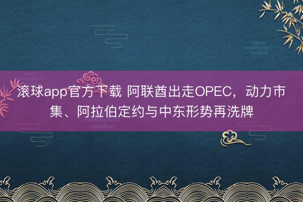 滚球app官方下载 阿联酋出走OPEC，动力市集、阿拉伯定约与中东形势再洗牌