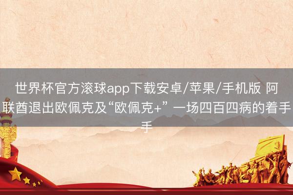 世界杯官方滚球app下载安卓/苹果/手机版 阿联酋退出欧佩克及“欧佩克+” 一场四百四病的着手