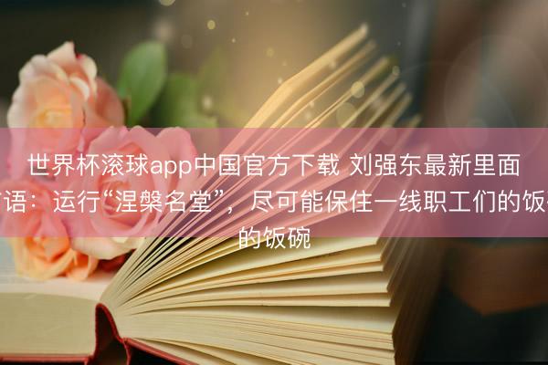 世界杯滚球app中国官方下载 刘强东最新里面言语：运行“涅槃名堂”，尽可能保住一线职工们的饭碗