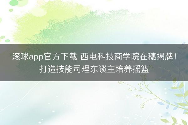 滚球app官方下载 西电科技商学院在穗揭牌!打造技能司理东谈主培养摇篮