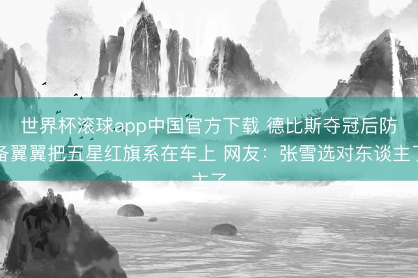 世界杯滚球app中国官方下载 德比斯夺冠后防备翼翼把五星红旗系在车上 网友:张雪选对东谈主了