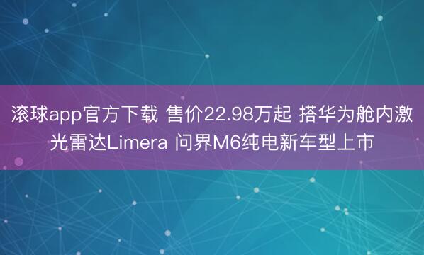 滚球app官方下载 售价22.98万起 搭华为舱内激光雷达Limera 问界M6纯电新车型上市