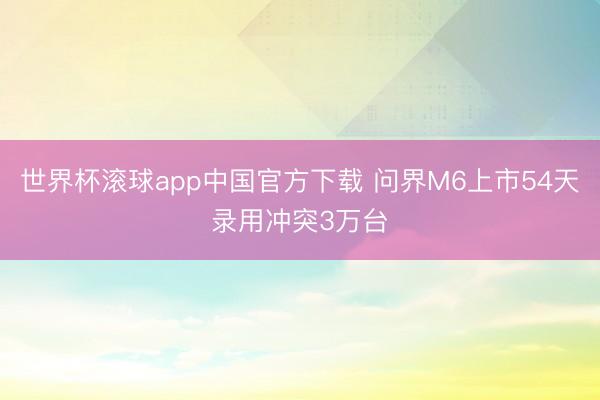 世界杯滚球app中国官方下载 问界M6上市54天录用冲突3万台