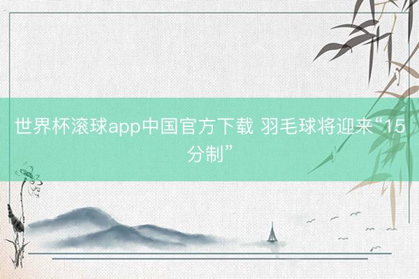 世界杯滚球app中国官方下载 羽毛球将迎来“15分制”