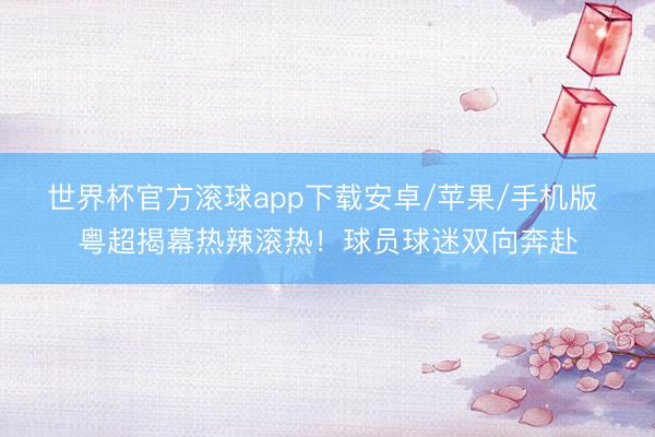 世界杯官方滚球app下载安卓/苹果/手机版 粤超揭幕热辣滚热!球员球迷双向奔赴