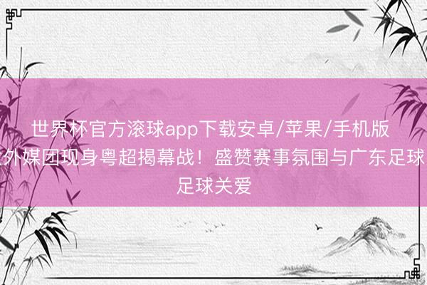 世界杯官方滚球app下载安卓/苹果/手机版 亚太外媒团现身粤超揭幕战！盛赞赛事氛围与广东足球关爱