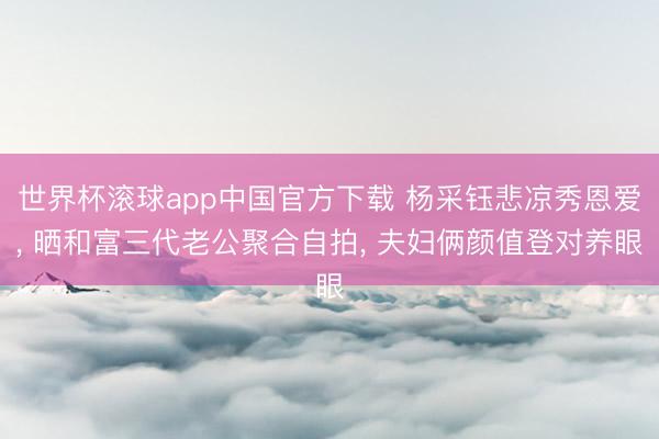 世界杯滚球app中国官方下载 杨采钰悲凉秀恩爱， 晒和富三代老公聚合自拍， 夫妇俩颜值登对养眼