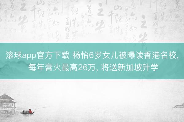 滚球app官方下载 杨怡6岁女儿被曝读香港名校， 每年膏火最高26万， 将送新加坡升学
