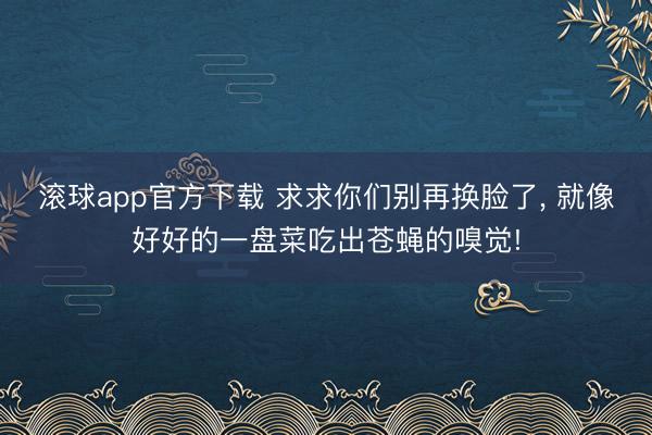 滚球app官方下载 求求你们别再换脸了， 就像好好的一盘菜吃出苍蝇的嗅觉!