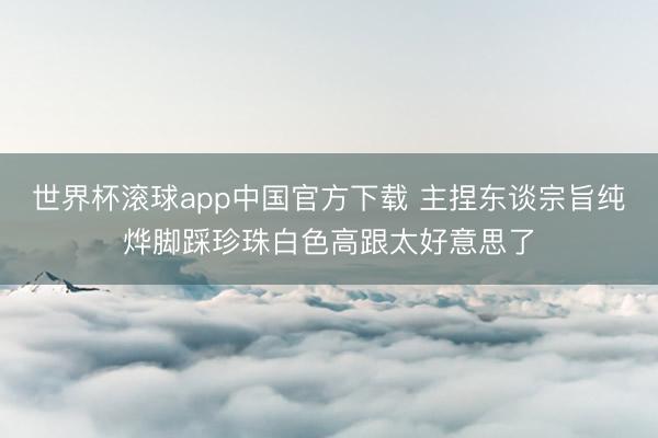 世界杯滚球app中国官方下载 主捏东谈宗旨纯烨脚踩珍珠白色高跟太好意思了
