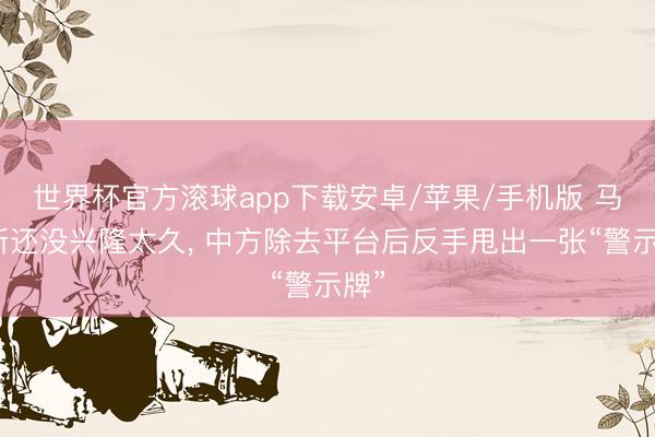 世界杯官方滚球app下载安卓/苹果/手机版 马科斯还没兴隆太久, 中方除去平台后反手甩出一张“警示牌”