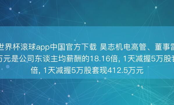 世界杯滚球app中国官方下载 昊志机电高管、董事雷群年薪304.3万元是公司东谈主均薪酬的18.16倍， 1天减握5万股套现412.5万元