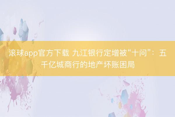 滚球app官方下载 九江银行定增被“十问”:五千亿城商行的地产坏账困局