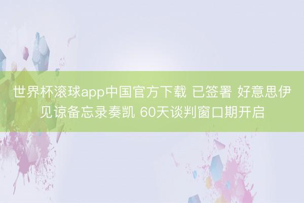 世界杯滚球app中国官方下载 已签署 好意思伊见谅备忘录奏凯 60天谈判窗口期开启