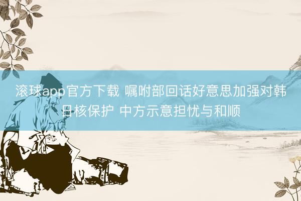滚球app官方下载 嘱咐部回话好意思加强对韩日核保护 中方示意担忧与和顺