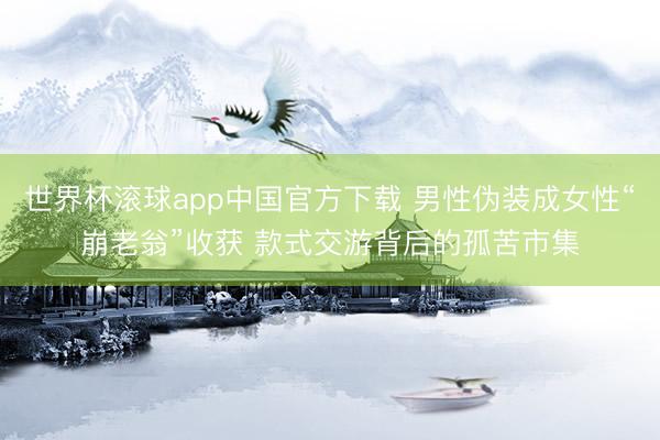 世界杯滚球app中国官方下载 男性伪装成女性“崩老翁”收获 款式交游背后的孤苦市集