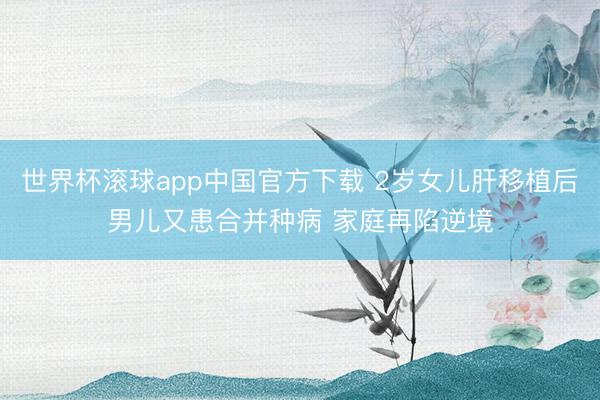世界杯滚球app中国官方下载 2岁女儿肝移植后男儿又患合并种病 家庭再陷逆境