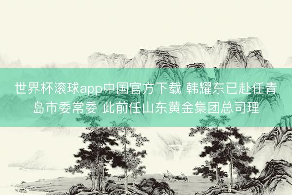 世界杯滚球app中国官方下载 韩耀东已赴任青岛市委常委 此前任山东黄金集团总司理